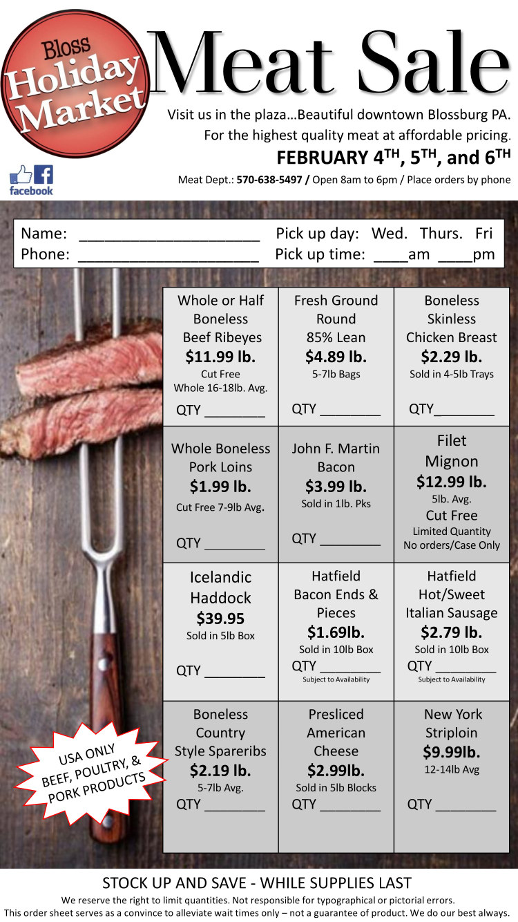 Bloss Holiday Market Meat Sale. February 4th, 5th, and 6th. / Open 8am to 6pm / Place orders by phone at 570-638-5497

STOCK UP AND SAVE - WHILE SUPPLIES LAST
We reserve the right to limit quantities. Not responsible for typographical or pictorial errors.
This order sheet serves as a convince to alleviate wait times only - not a guarantee of product.